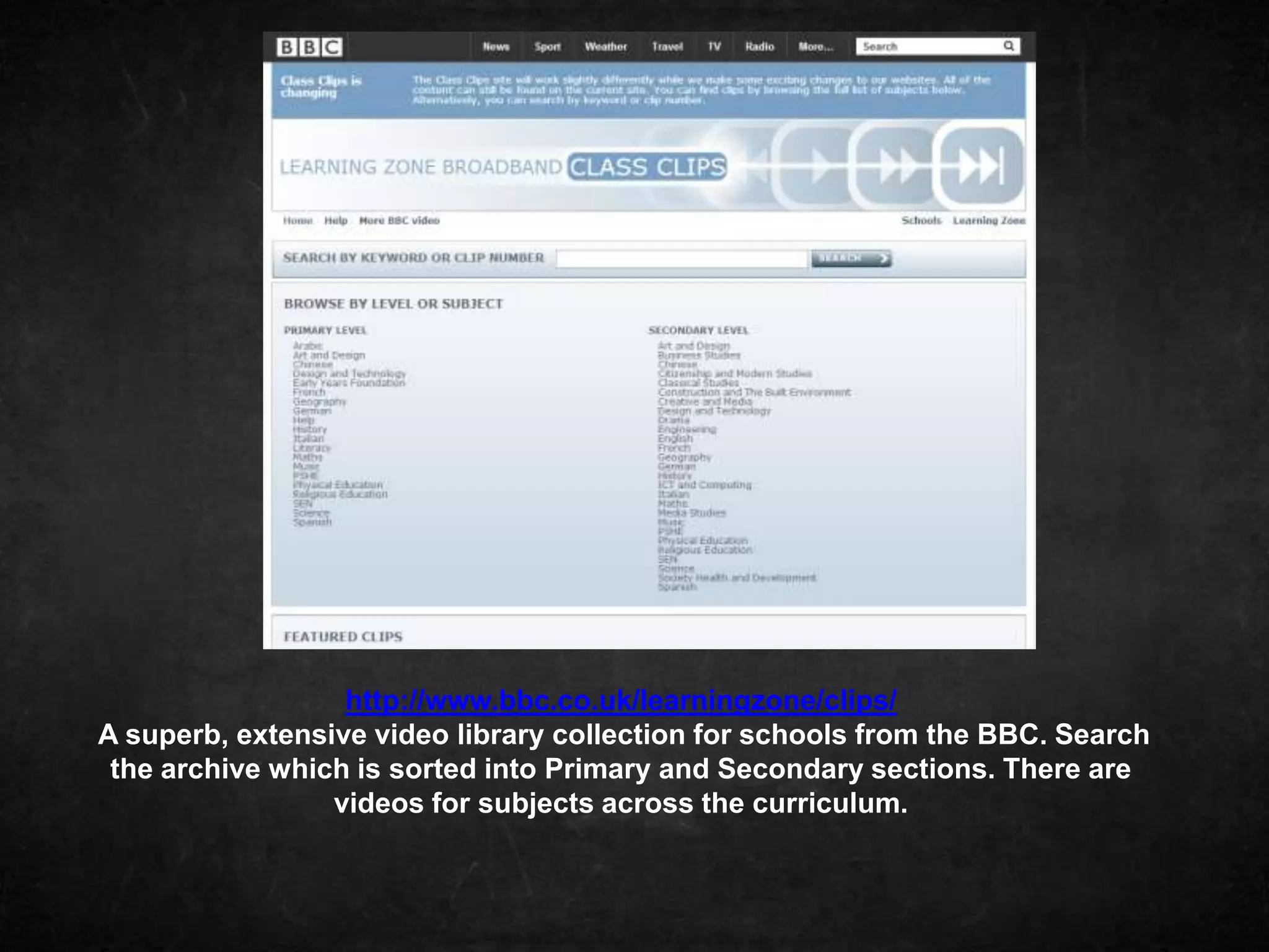http://www.bbc.co.uk/learningzone/clips/
A superb, extensive video library collection for schools from the BBC. Search
 the archive which is sorted into Primary and Secondary sections. There are
                 videos for subjects across the curriculum.
 