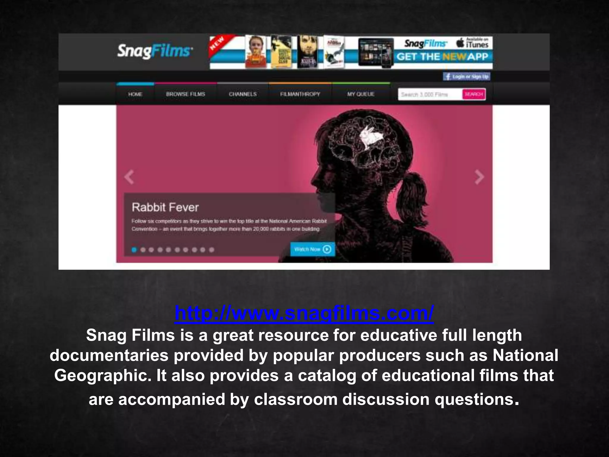 http://www.snagfilms.com/
    Snag Films is a great resource for educative full length
documentaries provided by popular producers such as National
Geographic. It also provides a catalog of educational films that
    are accompanied by classroom discussion questions.
 