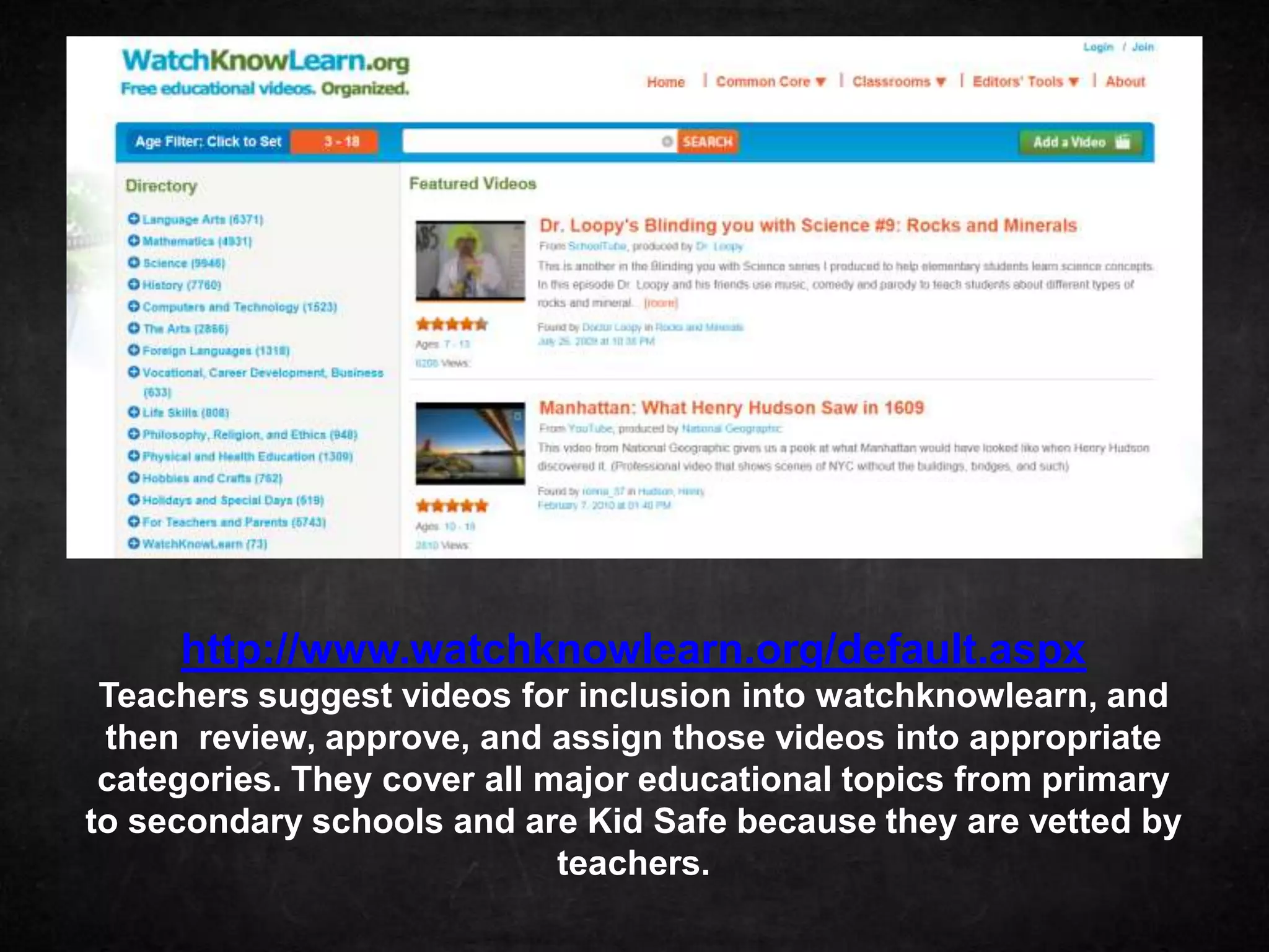 http://www.watchknowlearn.org/default.aspx
 Teachers suggest videos for inclusion into watchknowlearn, and
 then review, approve, and assign those videos into appropriate
 categories. They cover all major educational topics from primary
to secondary schools and are Kid Safe because they are vetted by
                             teachers.
 