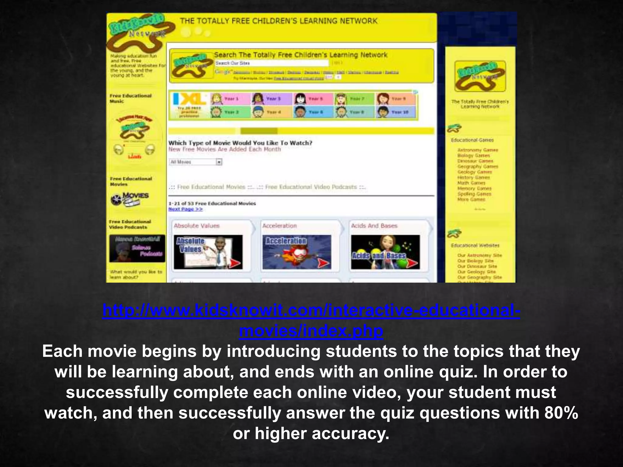 http://www.kidsknowit.com/interactive-educational-
                         movies/index.php
Each movie begins by introducing students to the topics that they
 will be learning about, and ends with an online quiz. In order to
  successfully complete each online video, your student must
watch, and then successfully answer the quiz questions with 80%
                        or higher accuracy.
 