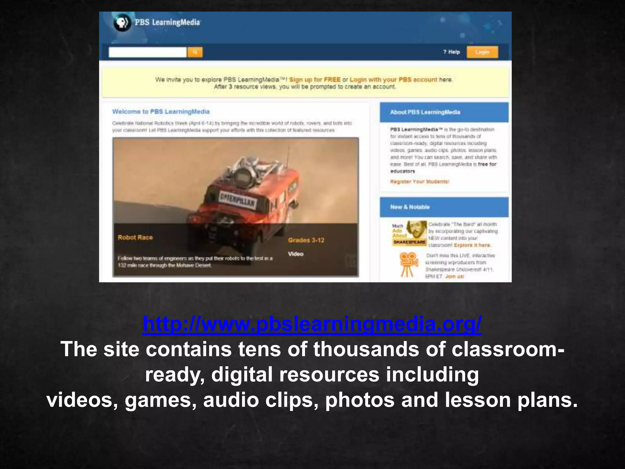 http://www.pbslearningmedia.org/
 The site contains tens of thousands of classroom-
          ready, digital resources including
videos, games, audio clips, photos and lesson plans.
 