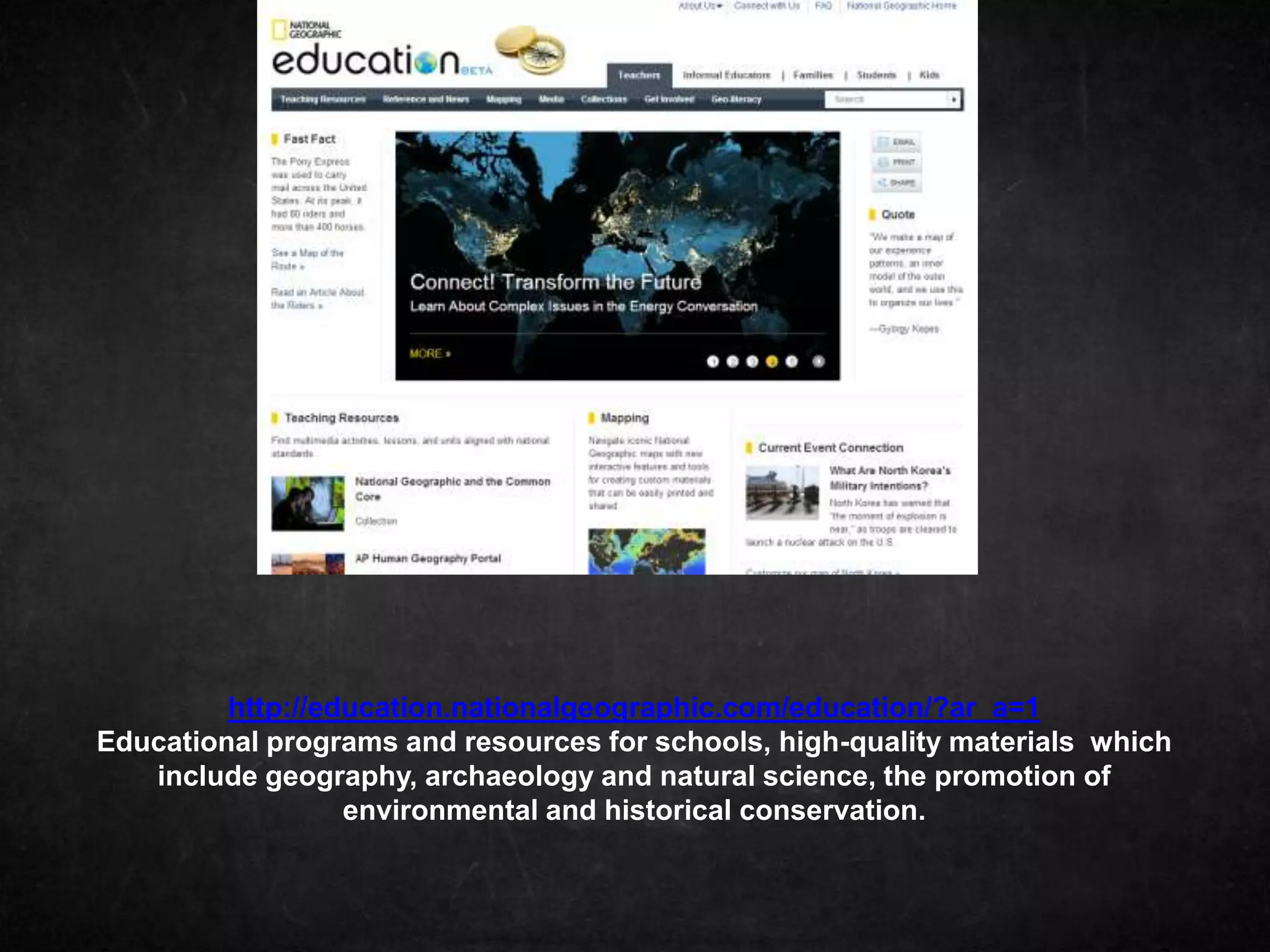 http://education.nationalgeographic.com/education/?ar_a=1
Educational programs and resources for schools, high-quality materials which
   include geography, archaeology and natural science, the promotion of
                  environmental and historical conservation.
 