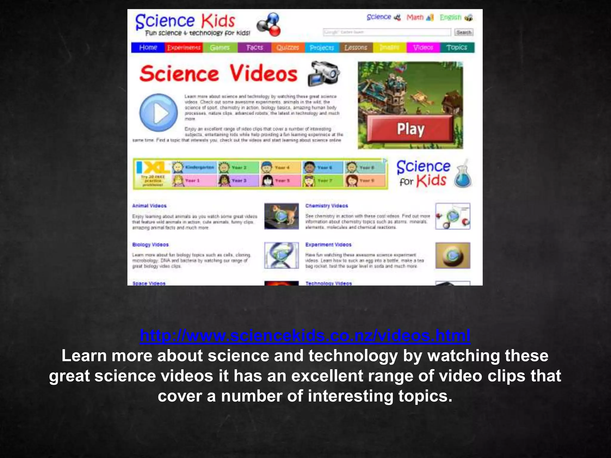 http://www.sciencekids.co.nz/videos.html
 Learn more about science and technology by watching these
great science videos it has an excellent range of video clips that
             cover a number of interesting topics.
 