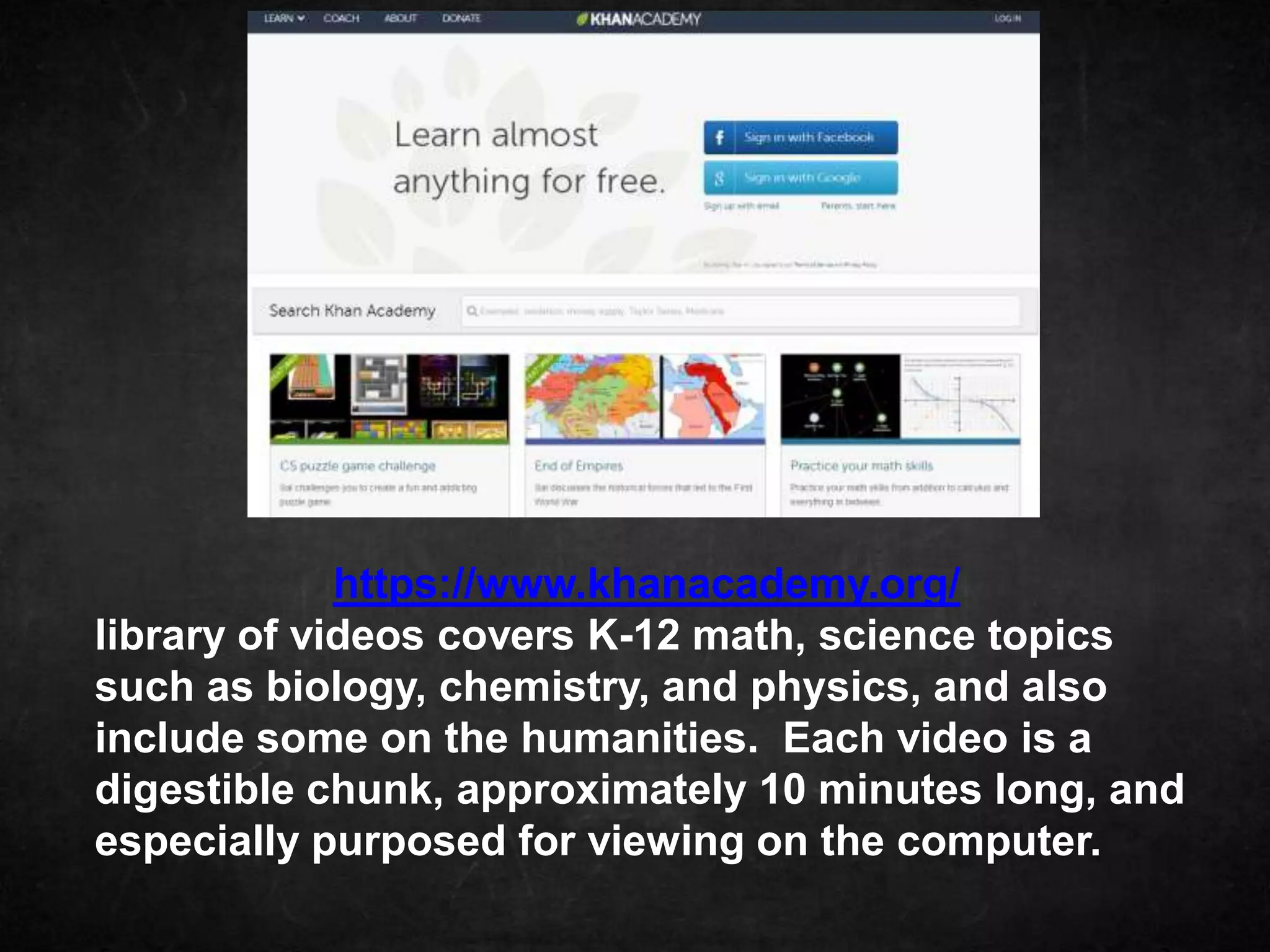 https://www.khanacademy.org/
library of videos covers K-12 math, science topics
such as biology, chemistry, and physics, and also
include some on the humanities. Each video is a
digestible chunk, approximately 10 minutes long, and
especially purposed for viewing on the computer.
 
