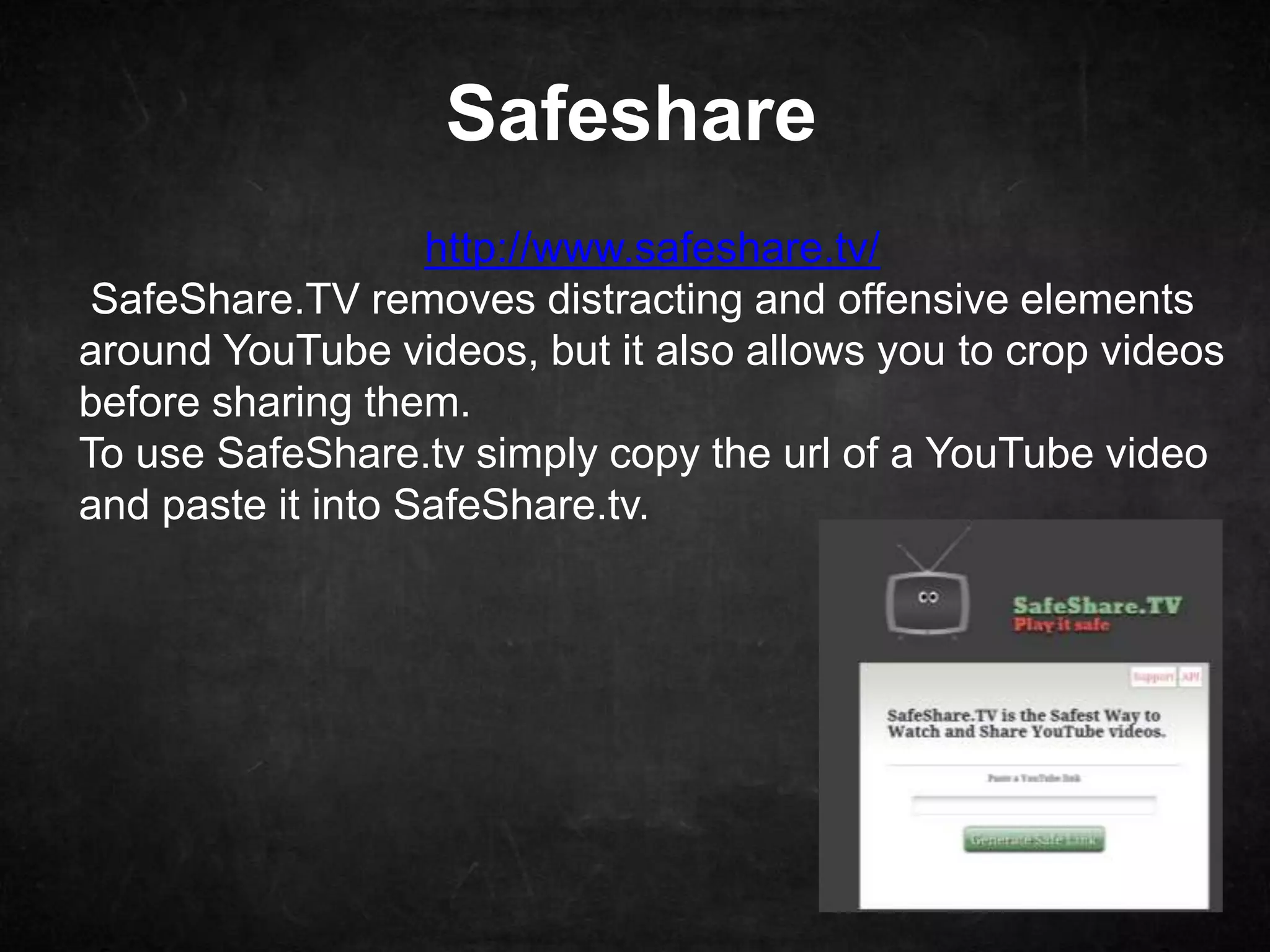Safeshare
                   http://www.safeshare.tv/
 SafeShare.TV removes distracting and offensive elements
around YouTube videos, but it also allows you to crop videos
before sharing them.
To use SafeShare.tv simply copy the url of a YouTube video
and paste it into SafeShare.tv.
 