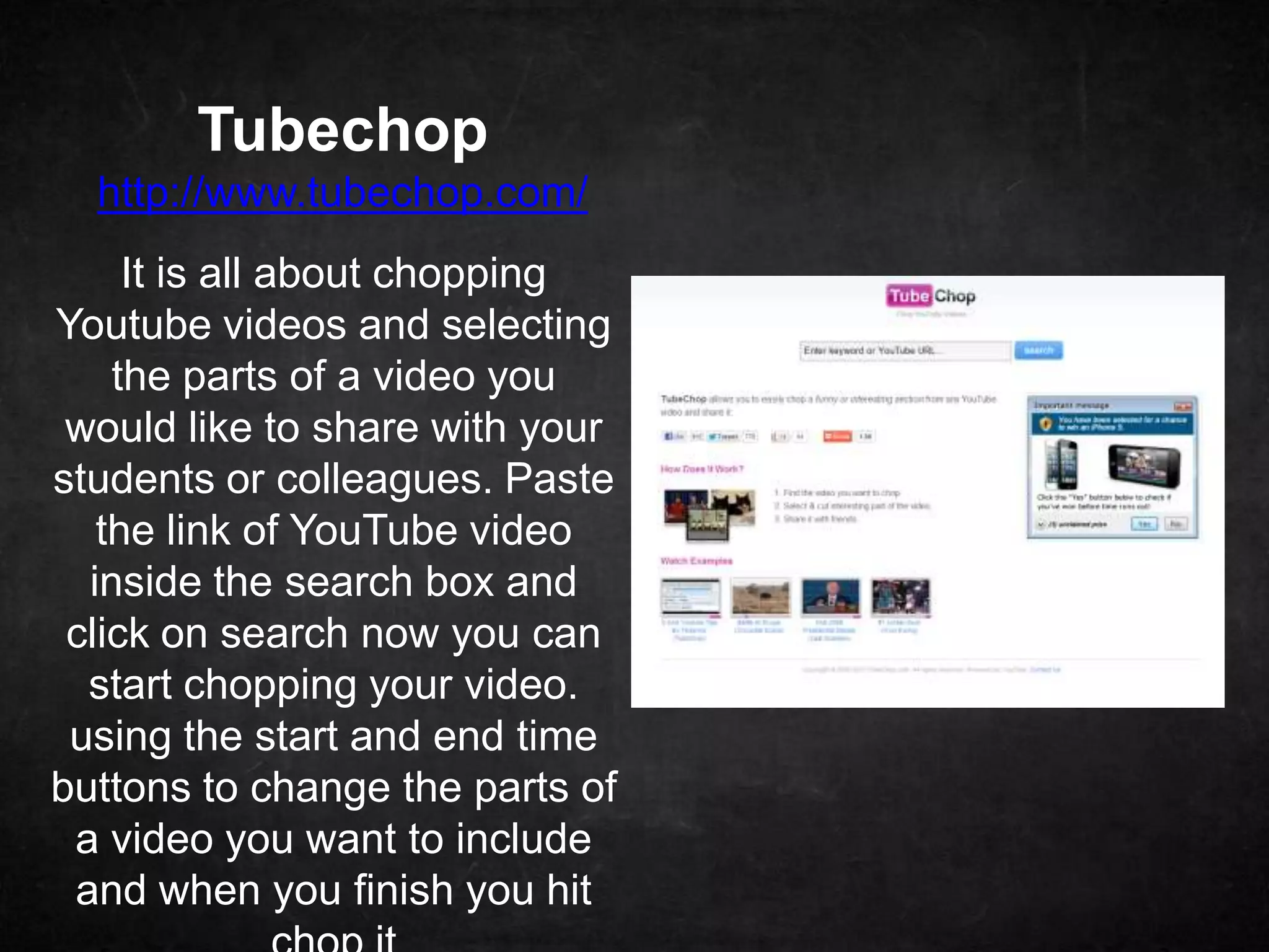 Tubechop
  http://www.tubechop.com/
     It is all about chopping
Youtube videos and selecting
    the parts of a video you
 would like to share with your
students or colleagues. Paste
   the link of YouTube video
  inside the search box and
 click on search now you can
  start chopping your video.
 using the start and end time
buttons to change the parts of
 a video you want to include
 and when you finish you hit
 