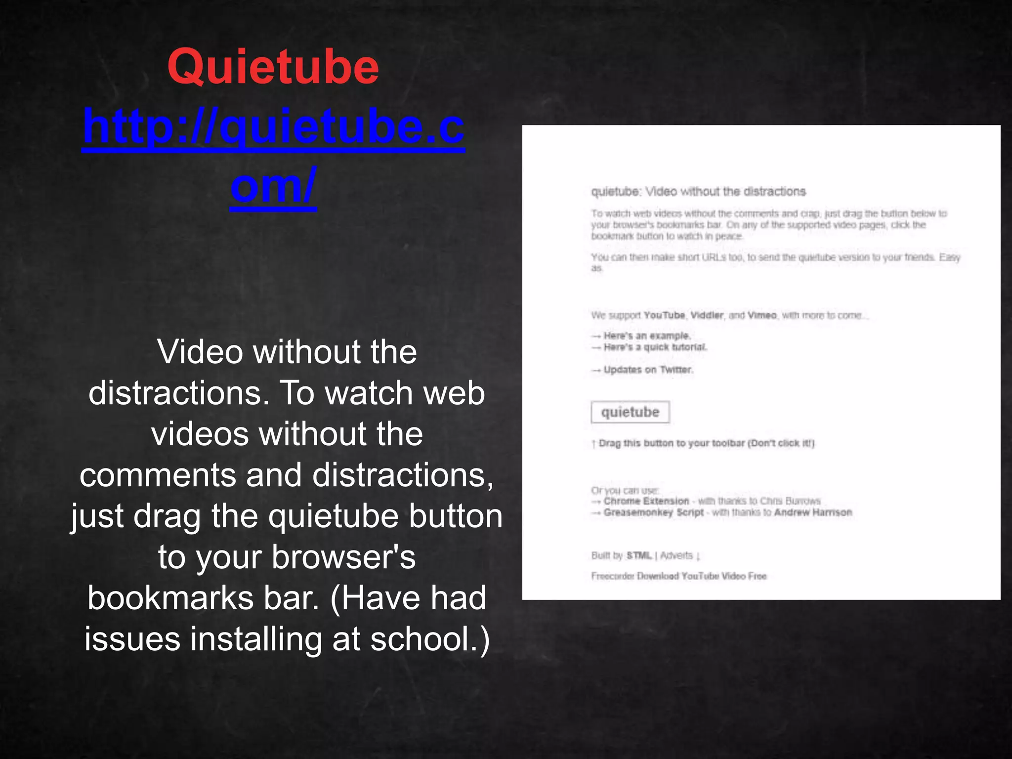 Quietube
http://quietube.c
       om/


       Video without the
  distractions. To watch web
       videos without the
 comments and distractions,
just drag the quietube button
       to your browser's
 bookmarks bar. (Have had
 issues installing at school.)
 