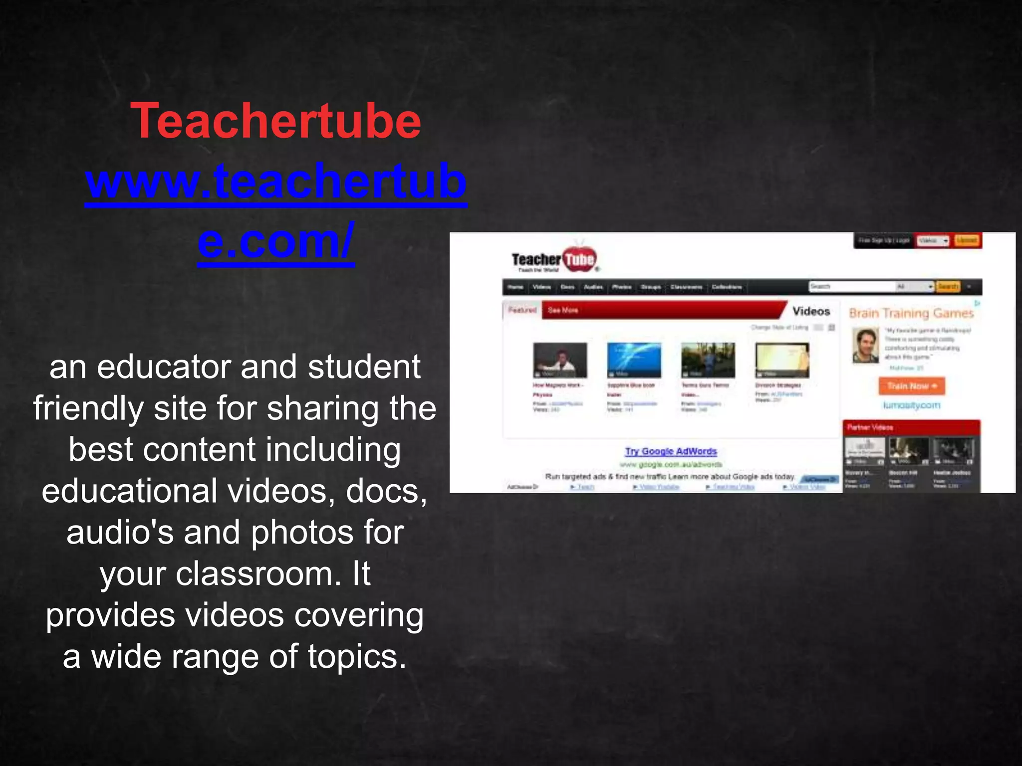 Teachertube
   www.teachertub
      e.com/

  an educator and student
friendly site for sharing the
   best content including
 educational videos, docs,
   audio's and photos for
     your classroom. It
 provides videos covering
   a wide range of topics.
 