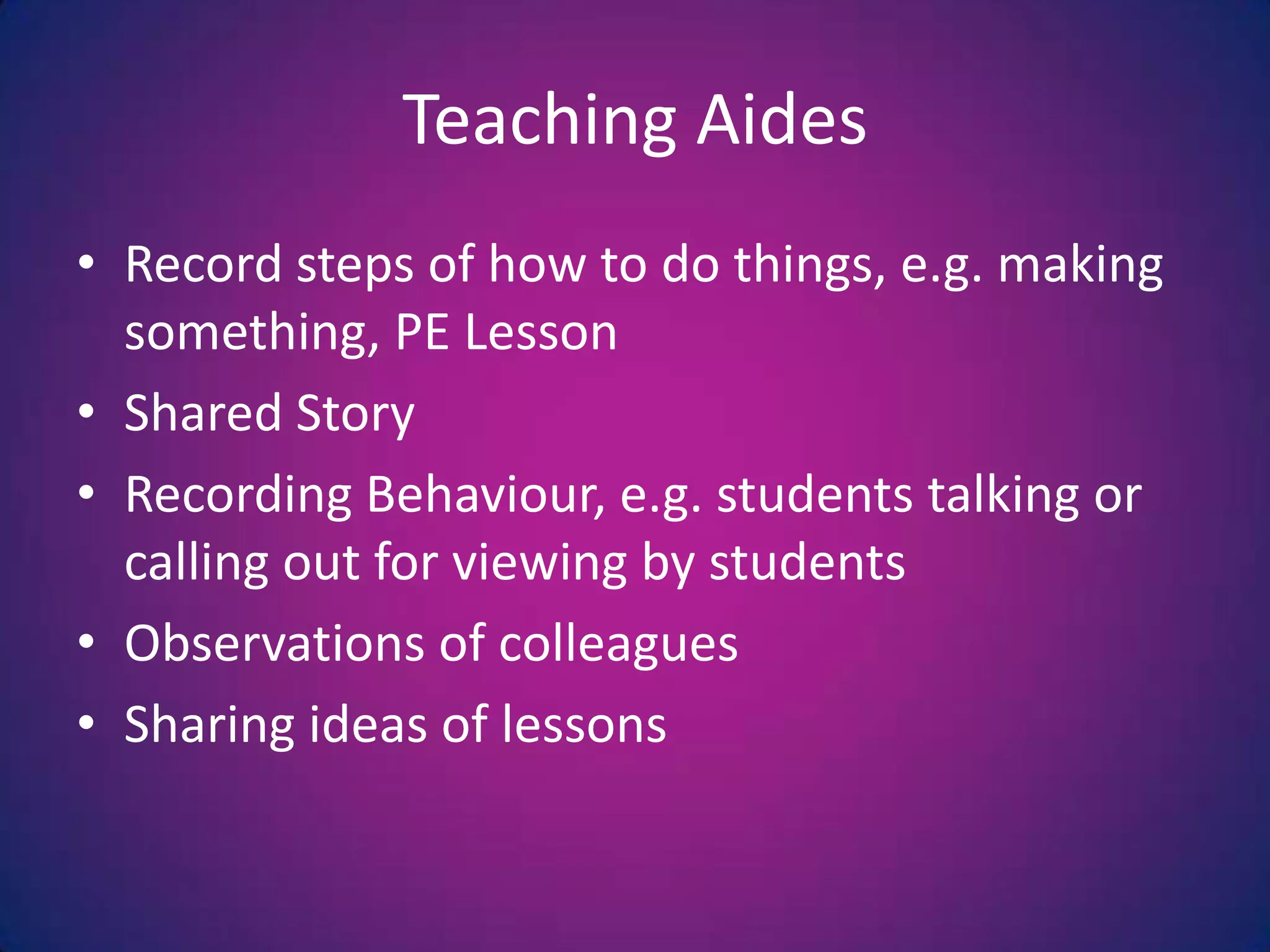 Teaching AidesRecord steps of how to do things, e.g. making something, PE LessonShared StoryRecording Behaviour, e.g. students talking or calling out for viewing by studentsObservations of colleaguesSharing ideas of lessons