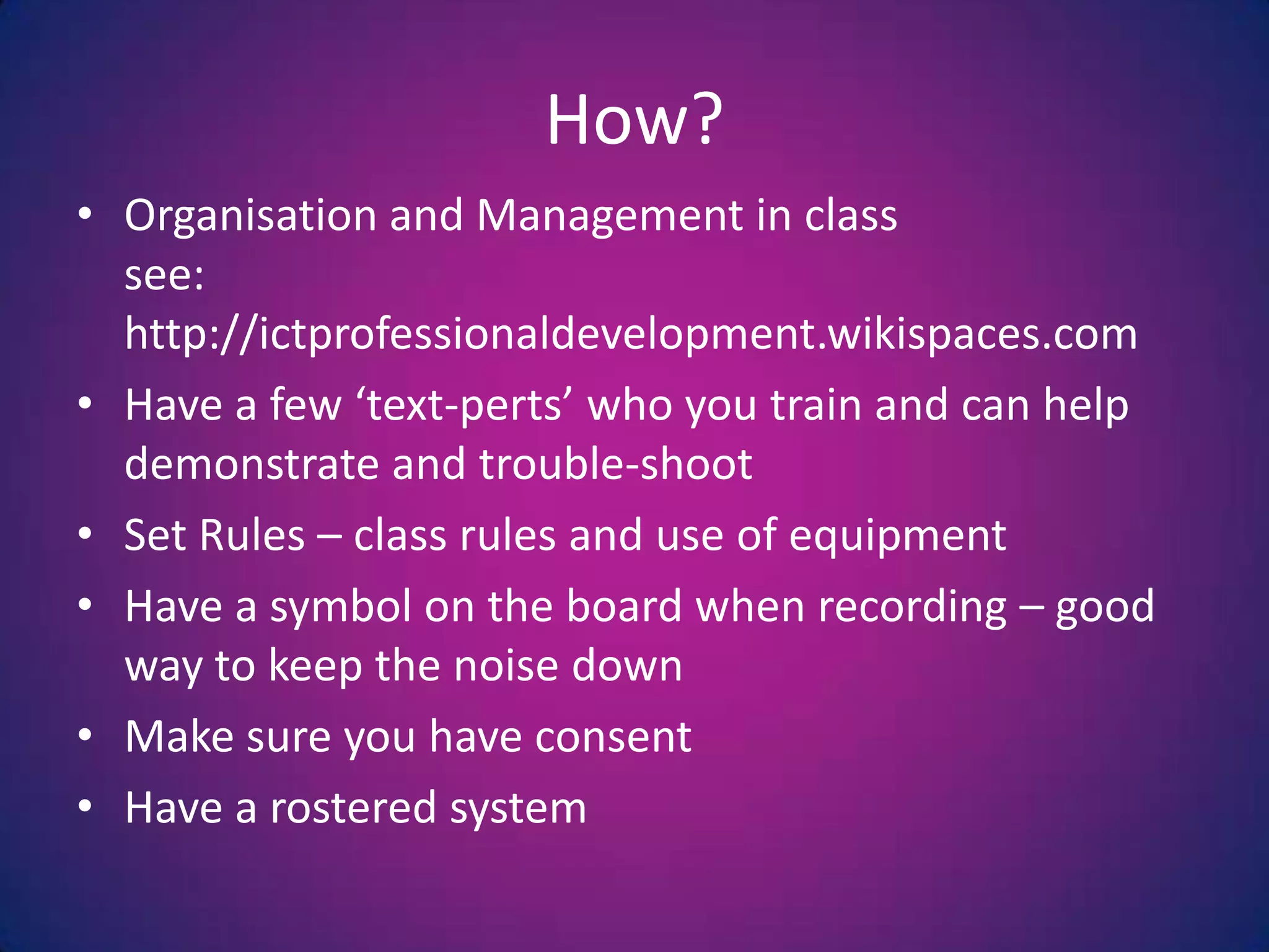 How?Organisation and Management in classsee:  http://ictprofessionaldevelopment.wikispaces.comHave a few ‘text-perts’ who you train and can help demonstrate and trouble-shootSet Rules – class rules and use of equipmentHave a symbol on the board when recording – good way to keep the noise downMake sure you have consentHave a rosteredsystem