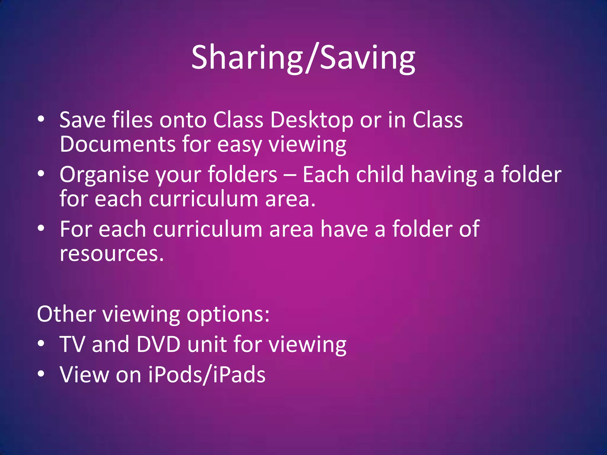 Sharing/SavingSave files onto Class Desktop or in Class Documents for easy viewingOrganise your folders – Each child having a folder for each curriculum area.For each curriculum area have a folder of resources.Other viewing options:TV and DVD unit for viewingView on iPods/iPads