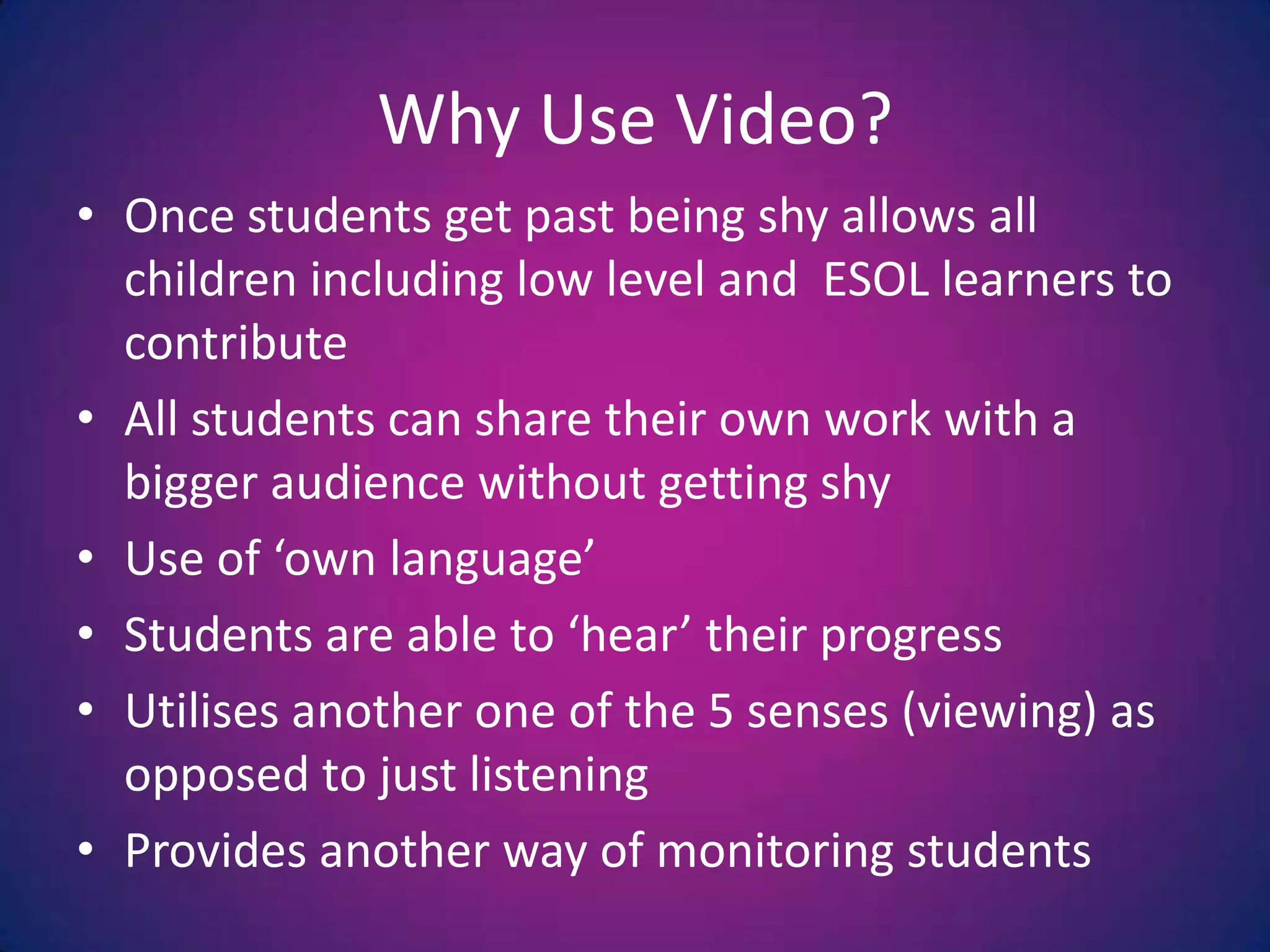 Why Use Video?Once students get past being shy allows all children including low level and  ESOL learners to contributeAll students can share their own work with a bigger audience without getting shyUse of ‘own language’Students are able to ‘hear’ their progressUtilises another one of the 5 senses (viewing) as opposed to just listeningProvides another way of monitoring students