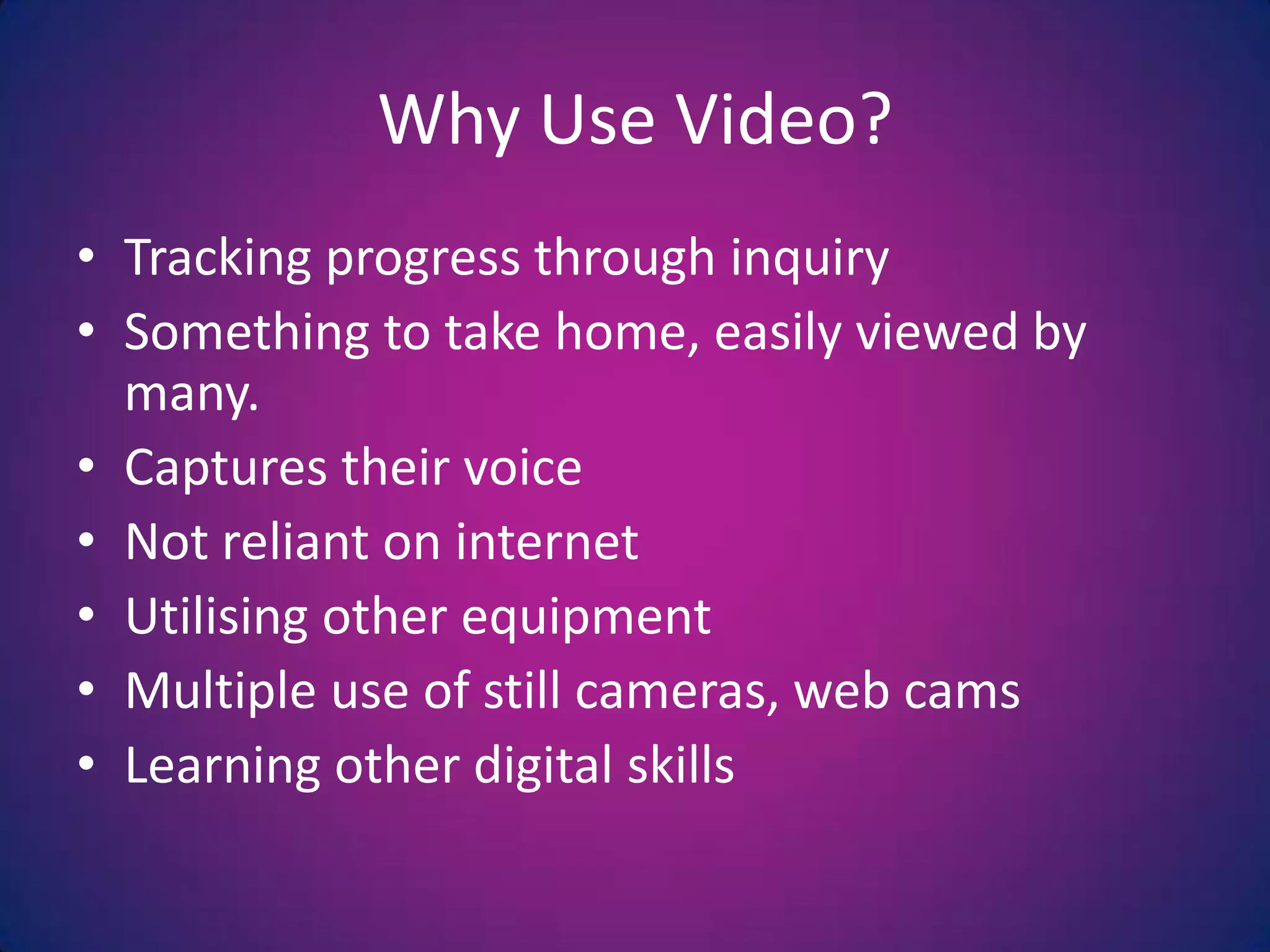Tracking progress through inquirySomething to take home, easily viewed by many.  Captures their voiceNot reliant on internetUtilising other equipmentMultiple use of still cameras, web camsLearning other digital skillsWhy Use Video?
