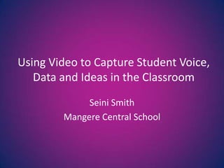 Using Video to Capture Student Voice, Data and Ideas in the Classroom Seini Smith Mangere Central School 