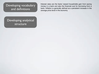 Interest rates are the factor reward households gain from saving
Developing vocabulary   money in a bank and also the ﬁnancial cost for borrowing from a
   and deﬁnitions       bank. Inﬂation is generally deﬁned as a persistent increase in the
                        average price level in the economy




Developing analytical
     structure
 