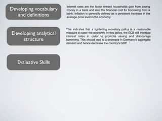 Interest rates are the factor reward households gain from saving
Developing vocabulary   money in a bank and also the ﬁnancial cost for borrowing from a
   and deﬁnitions       bank. Inﬂation is generally deﬁned as a persistent increase in the
                        average price level in the economy



                        This indicates that a tightening monetary policy is a reasonable
Developing analytical   measure to steer the economy. In this policy, the ECB will increase
                        interest rates in order to promote saving and discourage
     structure          borrowing. This should lead to a decrease in Germany’s aggregate
                        demand and hence decrease the country’s GDP.




   Evaluative Skills
 