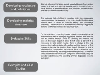 Interest rates are the factor reward households gain from saving
Developing vocabulary   money in a bank and also the ﬁnancial cost for borrowing from a
   and deﬁnitions       bank. Inﬂation is generally deﬁned as a persistent increase in the
                        average price level in the economy



                        This indicates that a tightening monetary policy is a reasonable
Developing analytical   measure to steer the economy. In this policy, the ECB will increase
                        interest rates in order to promote saving and discourage
     structure          borrowing. This should lead to a decrease in Germany’s aggregate
                        demand and hence decrease the country’s GDP.



                        On the other hand, controlling interest rates is considered to be the
                        most effective way of managing aggregate demand and also the
   Evaluative Skills    best to combat inﬂation. Since in Germany the inﬂation rate
                        exceeds the ECB’s target of ‘close to but below 2 percent’ it is
                        necessary to take action. Lastly, there is always a time lag
                        between the implementation of a policy and the showing of ﬁrst
                        changes in the real life situation. Even though this span of time is
                        relatively short compared to, for example, ﬁscal policies that try to
                        steer the economy by adjusting government spending. As interest
                        rates affect both individuals and companies immediately, they will
                        consider redistributing the spending of their disposable income
                        quite soon.



 Examples and Case
     Studies
 