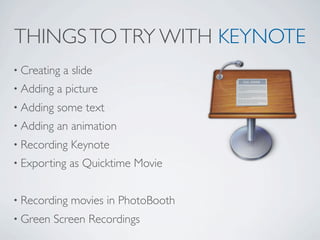 THINGS TO TRY WITH KEYNOTE
• Creating   a slide
• Adding   a picture
• Adding   some text
• Adding   an animation
• Recording   Keynote
• Exporting   as Quicktime Movie


• Recording   movies in PhotoBooth
• Green   Screen Recordings
 