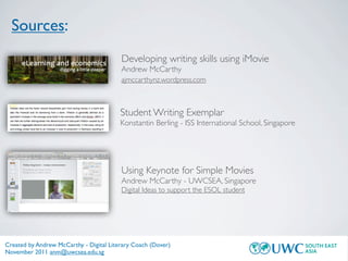 Sources:
                                         Developing writing skills using iMovie
                                         Andrew McCarthy
                                         ajmccarthynz.wordpress.com



                                         Student Writing Exemplar
                                         Konstantin Berling - ISS International School, Singapore




                                         Using Keynote for Simple Movies
                                         Andrew McCarthy - UWCSEA, Singapore
                                         Digital Ideas to support the ESOL student




Created by Andrew McCarthy - Digital Literary Coach (Dover)
November 2011 anm@uwcsea.edu.sg
 