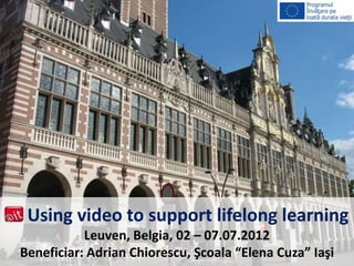 Using video to support lifelong learning
           Leuven, Belgia, 02 – 07.07.2012
Beneficiar: Adrian Chiorescu, Şcoala “Elena Cuza” Iaşi
 