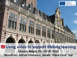 Using video to support lifelong learning
Leuven, Belgia, 02 – 07.07.2012
Beneficiar: Adrian Chiorescu, Şcoala “Elena Cuza” Iaşi
 