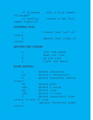 vi filename      edit a file named
"filename"
     vi newfile       create a new file
named "newfile"
ENTERING TEXT
     i              insert text left of
cursor
     a              append text right of
cursor
MOVING THE CURSOR
     h              left one space
     j              down one line
     k              up one line
     l              right one space
BASIC EDITING
     x         delete character
     nx        delete n characters
     X         delete character before
cursor
     dw        delete word
     ndw       delete n words
     dd        delete line
     ndd       delete n lines
     D         delete characters from
cursor to end of line
     r         replace character under
cursor
 