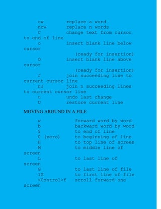 cw        replace a word
     ncw       replace n words
     C         change text from cursor
to end of line
     o         insert blank line below
cursor
                  (ready for insertion)
     O         insert blank line above
cursor
                  (ready for insertion)
     J         join succeeding line to
current cursor line
     nJ        join n succeeding lines
to current cursor line
     u         undo last change
     U         restore current line
MOVING AROUND IN A FILE
     w            forward word by word
     b            backward word by word
     $            to end of line
     0 (zero)     to beginning of line
     H            to top line of screen
     M            to middle line of
screen
     L            to last line of
screen
     G            to last line of file
     1G           to first line of file
     <Control>f   scroll forward one
screen
 