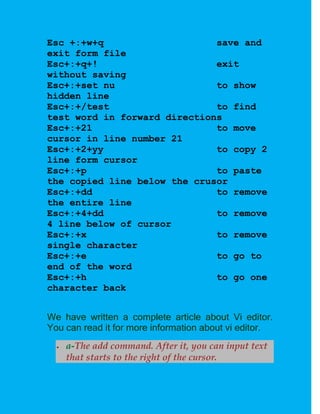 Esc +:+w+q                    save and
exit form file
Esc+:+q+!                     exit
without saving
Esc+:+set nu                  to show
hidden line
Esc+:+/test                   to find
test word in forward directions
Esc+:+21                      to move
cursor in line number 21
Esc+:+2+yy                    to copy 2
line form cursor
Esc+:+p                       to paste
the copied line below the crusor
Esc+:+dd                      to remove
the entire line
Esc+:+4+dd                    to remove
4 line below of cursor
Esc+:+x                       to remove
single character
Esc+:+e                       to go to
end of the word
Esc+:+h                       to go one
character back


We have written a complete article about Vi editor.
You can read it for more information about vi editor.
     a-The add command. After it, you can input text
      that starts to the right of the cursor.
 