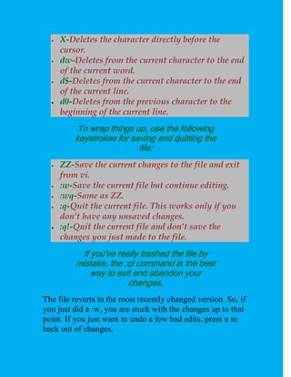    X-Deletes the character directly before the
      cursor.
     dw-Deletes from the current character to the end
      of the current word.
     d$-Deletes from the current character to the end
      of the current line.
     d0-Deletes from the previous character to the
      beginning of the current line.
           To wrap things up, use the following
          keystrokes for saving and quitting the
                           file:
     ZZ-Save the current changes to the file and exit
      from vi.
     :w-Save the current file but continue editing.
     :wq-Same as ZZ.
     :q-Quit the current file. This works only if you
      don’t have any unsaved changes.
     :q!-Quit the current file and don’t save the
      changes you just made to the file.
           If you've really trashed the file by
          mistake, the :q! command is the best
              way to exit and abandon your
                        changes.
The file reverts to the most recently changed version. So, if
you just did a :w, you are stuck with the changes up to that
point. If you just want to undo a few bad edits, press u to
back out of changes.
 