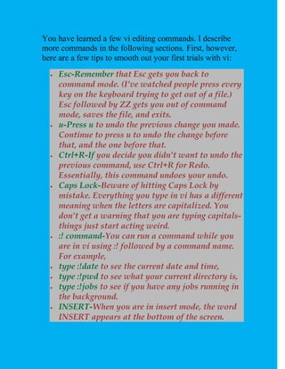 You have learned a few vi editing commands. I describe
more commands in the following sections. First, however,
here are a few tips to smooth out your first trials with vi:
     Esc-Remember that Esc gets you back to
      command mode. (I’ve watched people press every
      key on the keyboard trying to get out of a file.)
      Esc followed by ZZ gets you out of command
      mode, saves the file, and exits.
     u-Press u to undo the previous change you made.
      Continue to press u to undo the change before
      that, and the one before that.
     Ctrl+R-If you decide you didn’t want to undo the
      previous command, use Ctrl+R for Redo.
      Essentially, this command undoes your undo.
     Caps Lock-Beware of hitting Caps Lock by
      mistake. Everything you type in vi has a different
      meaning when the letters are capitalized. You
      don’t get a warning that you are typing capitals-
      things just start acting weird.
     :! command-You can run a command while you
      are in vi using :! followed by a command name.
      For example,
     type :!date to see the current date and time,
     type :!pwd to see what your current directory is,
     type :!jobs to see if you have any jobs running in
      the background.
     INSERT-When you are in insert mode, the word
      INSERT appears at the bottom of the screen.
 