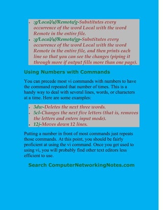   :g/Local/s//Remote/g-Substitutes every
      occurrence of the word Local with the word
      Remote in the entire file.
     :g/Local/s//Remote/gp-Substitutes every
      occurrence of the word Local with the word
      Remote in the entire file, and then prints each
      line so that you can see the changes (piping it
      through more if output fills more than one page).

Using Numbers with Commands
You can precede most vi commands with numbers to have
the command repeated that number of times. This is a
handy way to deal with several lines, words, or characters
at a time. Here are some examples:
     3dw-Deletes the next three words.
     5cl-Changes the next five letters (that is, removes
      the letters and enters input mode).
     12j-Moves down 12 lines.
Putting a number in front of most commands just repeats
those commands. At this point, you should be fairly
proficient at using the vi command. Once you get used to
using vi, you will probably find other text editors less
efficient to use.

  Search ComputerNetworkingNotes.com
 