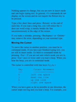 Nothing appears to change, but you are now in insert mode
and can begin typing text. In general, vi's commands do not
display on the screen and do not require the Return key to
be pressed.
Type a few short lines and press <Return> at the end of
each line. If you type a long line, you will notice the vi
does not word wrap, it merely breaks the line
unceremoniously at the edge of the screen.
If you make a mistake, pressing <Backspace> or <Delete>
may remove the error, depending on your terminal type.
Moving the Cursor
To move the cursor to another position, you must be in
command mode. If you have just finished typing text, you
are still in insert mode. Go back to command mode by
pressing <Esc>. If you are not sure which mode you are in,
press <Esc> once or twice until you hear a beep. When you
hear the beep, you are in command mode.
The cursor is controlled with four keys: h, j, k, l.
        Key             Cursor Movement
        ---             ---------------
        h             left one space
        j             down one line
        k             up one line
        l             right one space
When you have gone as far as possible in one direction, the
cursor stops moving and you hear a beep. For example, you
 