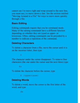 cannot use l to move right and wrap around to the next line,
you must use j to move down a line. See the section entitled
"Moving Around in a File" for ways to move more quickly
through a file.
Basic Editing
Editing commands require that you be command mode.
Many of the editing commands have a different function
depending on whether they are typed as upper- or
lowercase. Often, editing commands can be preceded by a
number to indicate a repetition of the command.
Deleting Characters
To delete a character from a file, move the cursor until it is
on the incorrect letter, then type
         x
The character under the cursor disappears. To remove four
characters (the one under the cursor and the next three) type
       4x
To delete the character before the cursor, type
         X (uppercase)
Deleting Words
To delete a word, move the cursor to the first letter of the
word, and type
         dw
 
