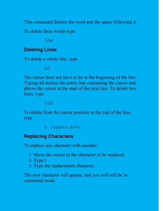 This command deletes the word and the space following it.
To delete three words type
           3dw
Deleting Lines
To delete a whole line, type
           dd
The cursor does not have to be at the beginning of the line.
Typing dd deletes the entire line containing the cursor and
places the cursor at the start of the next line. To delete two
lines, type
           2dd
To delete from the cursor position to the end of the line,
type
           D (uppercase)
Replacing Characters
To replace one character with another:
  1. Move the cursor to the character to be replaced.
  2. Type r
  3. Type the replacement character.
The new character will appear, and you will still be in
command mode.
 