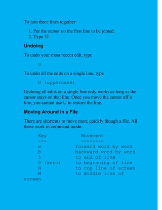 To join three lines together:
  1. Put the cursor on the first line to be joined.
  2. Type 3J
Undoing
To undo your most recent edit, type
       u
To undo all the edits on a single line, type
       U (uppercase)
Undoing all edits on a single line only works as long as the
cursor stays on that line. Once you move the cursor off a
line, you cannot use U to restore the line.
Moving Around in a File
There are shortcuts to move more quickly though a file. All
these work in command mode.
     Key                      Movement
     ---                      --------
     w                      forward word by word
     b                      backward word by word
     $                      to end of line
     0 (zero)               to beginning of line
     H                      to top line of screen
     M                      to middle line of
screen
 