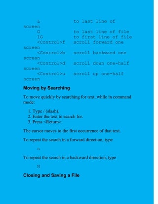 L                      to last line of
screen
     G                      to last line of file
     1G                     to first line of file
     <Control>f             scroll forward one
screen
     <Control>b             scroll backward one
screen
     <Control>d             scroll down one-half
screen
     <Control>u             scroll up one-half
screen
Moving by Searching
To move quickly by searching for text, while in command
mode:
  1. Type / (slash).
  2. Enter the text to search for.
  3. Press <Return>.
The cursor moves to the first occurrence of that text.
To repeat the search in a forward direction, type
       n
To repeat the search in a backward direction, type
       N
Closing and Saving a File
 