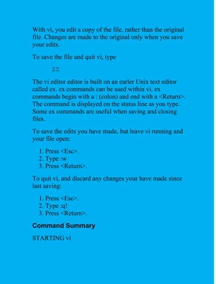 With vi, you edit a copy of the file, rather than the original
file. Changes are made to the original only when you save
your edits.
To save the file and quit vi, type
       ZZ
The vi editor editor is built on an earler Unix text editor
called ex. ex commands can be used within vi. ex
commands begin with a : (colon) and end with a <Return>.
The command is displayed on the status line as you type.
Some ex commands are useful when saving and closing
files.
To save the edits you have made, but leave vi running and
your file open:
  1. Press <Esc>.
  2. Type :w
  3. Press <Return>.
To quit vi, and discard any changes your have made since
last saving:
  1. Press <Esc>.
  2. Type :q!
  3. Press <Return>.
Command Summary
STARTING vi
 