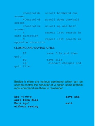 <Control>b   scroll          backward one
screen
     <Control>d   scroll          down one-half
screen
     <Control>u   scroll          up one-half
screen
     n            repeat          last search in
same direction
     N            repeat          last search in
opposite direction
CLOSING AND SAVING A FILE
       ZZ                 save file and then
quit
     :w                   save file
     :q!                   discard changes and
quit file




Beside it there are various command which can be
used to control the behavior of vi editor, some of them
most command are there to remember

Esc +:+w+q                               save and
exit form file
Esc+:+q+!                                exit
without saving
 