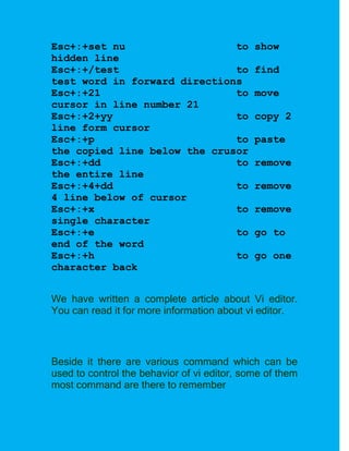 Esc+:+set nu                  to             show
hidden line
Esc+:+/test                   to             find
test word in forward directions
Esc+:+21                      to             move
cursor in line number 21
Esc+:+2+yy                    to             copy 2
line form cursor
Esc+:+p                       to             paste
the copied line below the crusor
Esc+:+dd                      to             remove
the entire line
Esc+:+4+dd                    to             remove
4 line below of cursor
Esc+:+x                       to             remove
single character
Esc+:+e                       to             go to
end of the word
Esc+:+h                       to             go one
character back


We have written a complete article about Vi editor.
You can read it for more information about vi editor.



Beside it there are various command which can be
used to control the behavior of vi editor, some of them
most command are there to remember
 