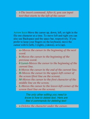    i-The insert command. After it, you can input
      text that starts to the left of the cursor




Arrow keys-Move the cursor up, down, left, or right in the
file one character at a time. To move left and right you can
also use Backspace and the space bar, respectively. If you
prefer to keep your fingers on the keyboard, move the
cursor with h (left), l (right), j (down), or k (up).
     w-Moves the cursor to the beginning of the next
      word.
     b-Moves the cursor to the beginning of the
      previous word.
     0 (zero)-Moves the cursor to the beginning of the
      current line.
     $-Moves the cursor to the end of the current line.
     H-Moves the cursor to the upper-left corner of
      the screen (first line on the screen).
     M-Moves the cursor to the first character of the
      middle line on the screen.
     L-Moves the cursor to the lower-left corner of the
      screen (last line on the screen).
           The only other editing you need to
          know is how to delete text. Here are
           few vi commands for deleting text:
     x-Deletes the character under the cursor.
 