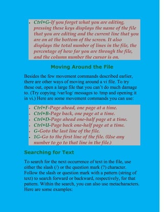    Ctrl+G-If you forget what you are editing,
      pressing these keys displays the name of the file
      that you are editing and the current line that you
      are on at the bottom of the screen. It also
      displays the total number of lines in the file, the
      percentage of how far you are through the file,
      and the column number the cursor is on.

              Moving Around the File
Besides the few movement commands described earlier,
there are other ways of moving around a vi file. To try
these out, open a large file that you can’t do much damage
to. (Try copying /var/log/ messages to /tmp and opening it
in vi.) Here are some movement commands you can use:
     Ctrl+F-Page ahead, one page at a time.
     Ctrl+B-Page back, one page at a time.
     Ctrl+D-Page ahead one-half page at a time.
     Ctrl+U-Page back one-half page at a time.
     G-Goto the last line of the file.
     1G-Go to the first line of the file. (Use any
      number to go to that line in the file.)

Searching for Text
To search for the next occurrence of text in the file, use
either the slash (/) or the question mark (?) character.
Follow the slash or question mark with a pattern (string of
text) to search forward or backward, respectively, for that
pattern. Within the search, you can also use metacharacters.
Here are some examples:
 