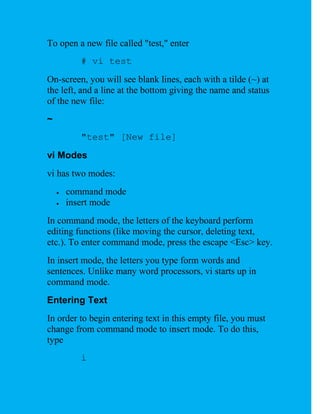 To open a new file called "test," enter
          # vi test
On-screen, you will see blank lines, each with a tilde (~) at
the left, and a line at the bottom giving the name and status
of the new file:
~
          "test" [New file]
vi Modes
vi has two modes:
       command mode
       insert mode
In command mode, the letters of the keyboard perform
editing functions (like moving the cursor, deleting text,
etc.). To enter command mode, press the escape <Esc> key.
In insert mode, the letters you type form words and
sentences. Unlike many word processors, vi starts up in
command mode.
Entering Text
In order to begin entering text in this empty file, you must
change from command mode to insert mode. To do this,
type
          i
 