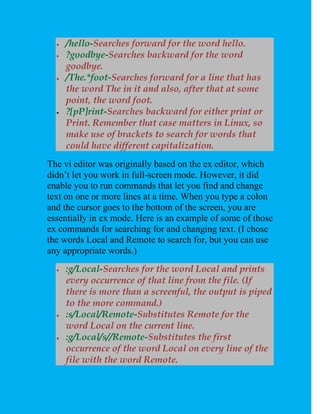    /hello-Searches forward for the word hello.
     ?goodbye-Searches backward for the word
      goodbye.
     /The.*foot-Searches forward for a line that has
      the word The in it and also, after that at some
      point, the word foot.
     ?[pP]rint-Searches backward for either print or
      Print. Remember that case matters in Linux, so
      make use of brackets to search for words that
      could have different capitalization.
The vi editor was originally based on the ex editor, which
didn’t let you work in full-screen mode. However, it did
enable you to run commands that let you find and change
text on one or more lines at a time. When you type a colon
and the cursor goes to the bottom of the screen, you are
essentially in ex mode. Here is an example of some of those
ex commands for searching for and changing text. (I chose
the words Local and Remote to search for, but you can use
any appropriate words.)
     :g/Local-Searches for the word Local and prints
      every occurrence of that line from the file. (If
      there is more than a screenful, the output is piped
      to the more command.)
     :s/Local/Remote-Substitutes Remote for the
      word Local on the current line.
     :g/Local/s//Remote-Substitutes the first
      occurrence of the word Local on every line of the
      file with the word Remote.
 