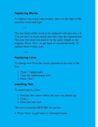 Replacing Words
To replace one word with another, move to the start of the
incorrect word and type
        cw
The last letter of the word to be replaced will turn into a $.
You are now in insert mode and may type the replacement.
The new text does not need to be the same length as the
original. Press <Esc> to get back to command mode. To
replace three words, type
        3cw
Replacing Lines
To change text from the cursor position to the end of the
line:
  1. Type C (uppercase).
  2. Type the replacement text.
  3. Press <Esc>.
Inserting Text
To insert text in a line:
  1. Position the cursor where the new text should go.
  2. Type i
  3. Enter the new text.
The text is inserted BEFORE the cursor.
4. Press <Esc> to get back to command mode.
 