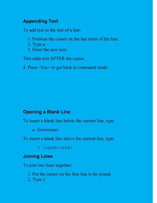 Appending Text
To add text to the end of a line:
  1. Position the cursor on the last letter of the line.
  2. Type a
  3. Enter the new text.
This adds text AFTER the cursor.
4. Press <Esc> to get back to command mode.




Opening a Blank Line
To insert a blank line below the current line, type
     o (lowercase)
To insert a blank line above the current line, type
       O (uppercase)
Joining Lines
To join two lines together:
  1. Put the cursor on the first line to be joined.
  2. Type J
 