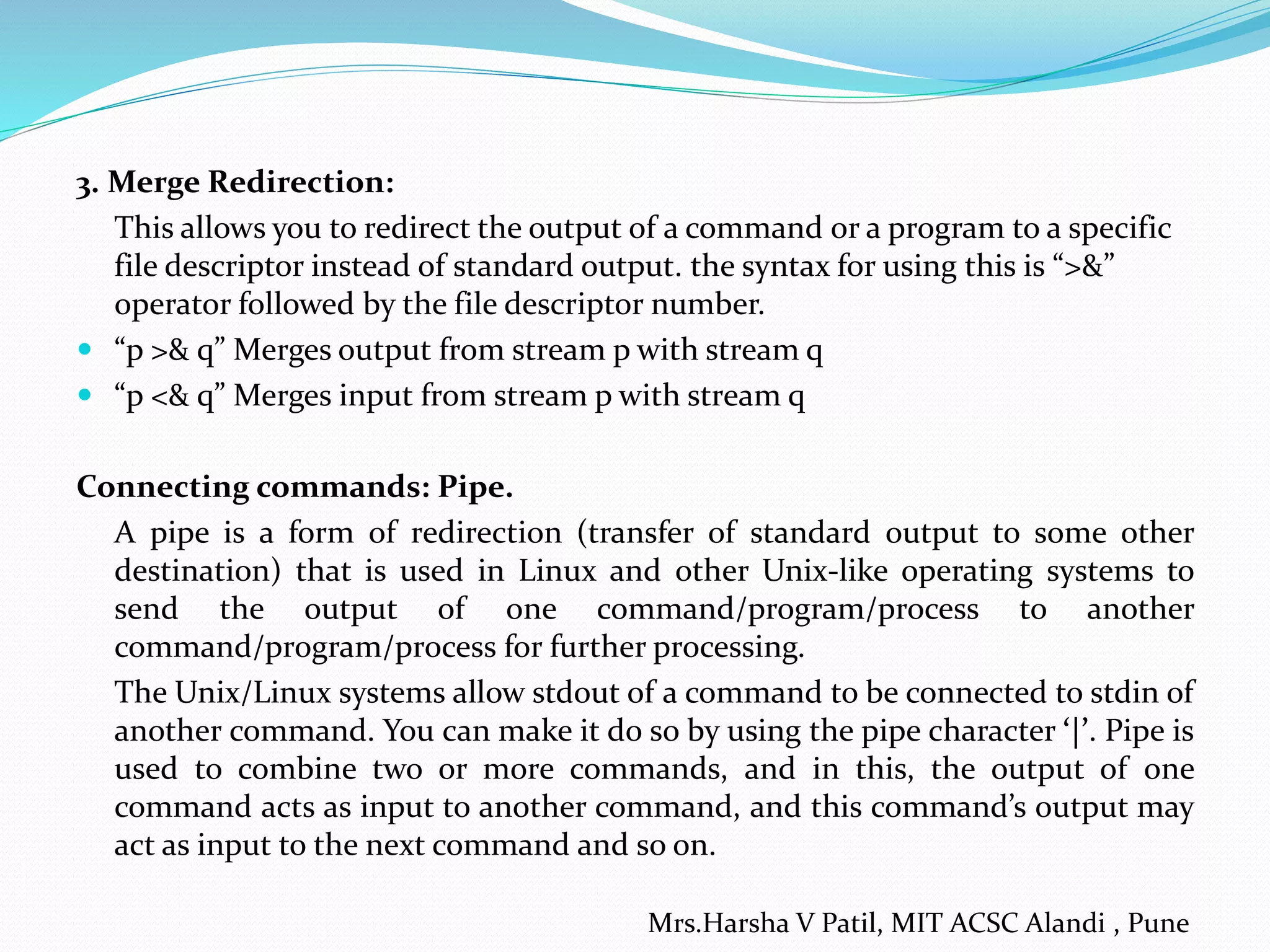 3. Merge Redirection:
This allows you to redirect the output of a command or a program to a specific
file descriptor instead of standard output. the syntax for using this is “>&”
operator followed by the file descriptor number.
 “p >& q” Merges output from stream p with stream q
 “p <& q” Merges input from stream p with stream q
Connecting commands: Pipe.
A pipe is a form of redirection (transfer of standard output to some other
destination) that is used in Linux and other Unix-like operating systems to
send the output of one command/program/process to another
command/program/process for further processing.
The Unix/Linux systems allow stdout of a command to be connected to stdin of
another command. You can make it do so by using the pipe character ‘|’. Pipe is
used to combine two or more commands, and in this, the output of one
command acts as input to another command, and this command’s output may
act as input to the next command and so on.
Mrs.Harsha V Patil, MIT ACSC Alandi , Pune
 