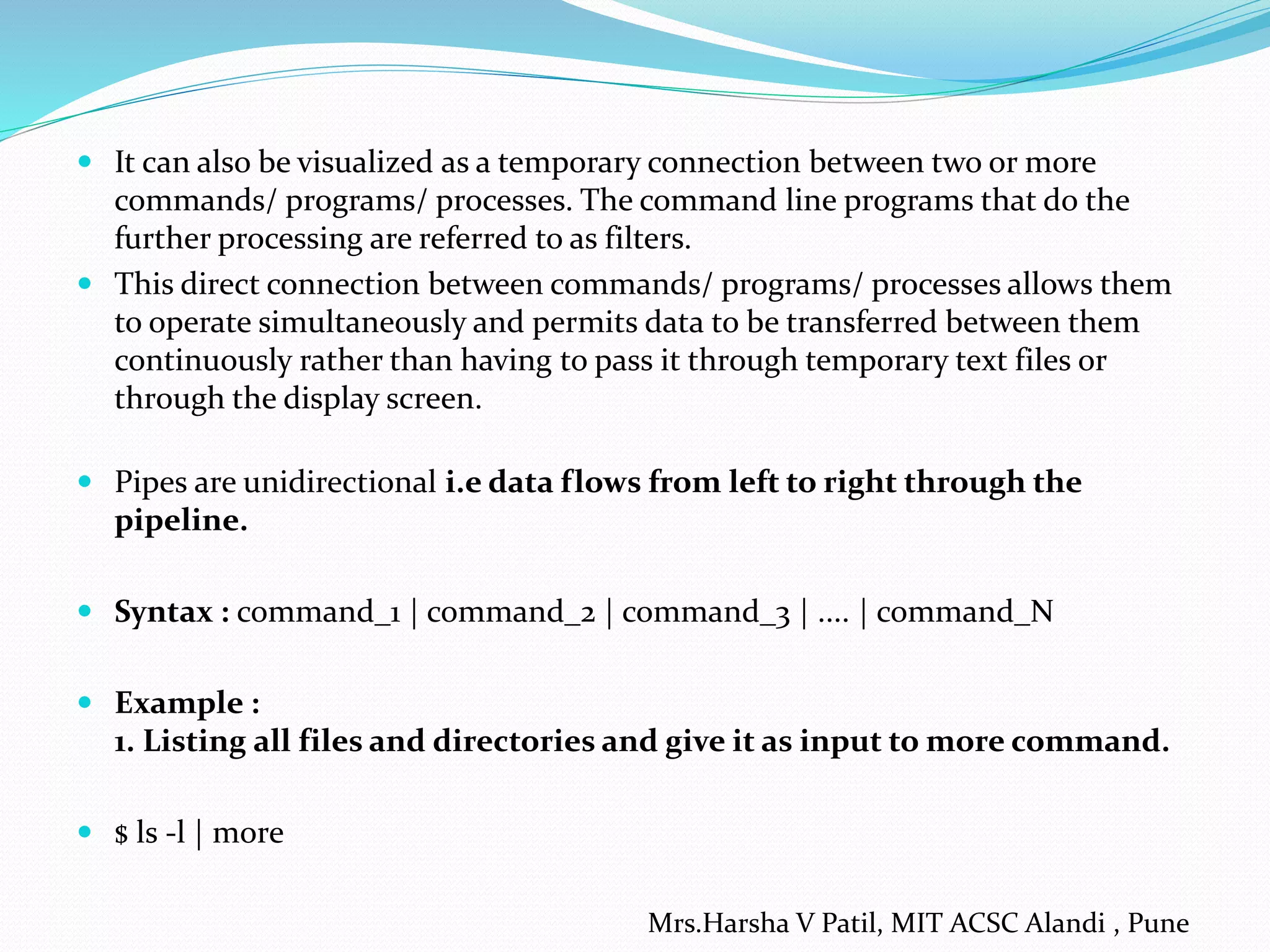  It can also be visualized as a temporary connection between two or more
commands/ programs/ processes. The command line programs that do the
further processing are referred to as filters.
 This direct connection between commands/ programs/ processes allows them
to operate simultaneously and permits data to be transferred between them
continuously rather than having to pass it through temporary text files or
through the display screen.
 Pipes are unidirectional i.e data flows from left to right through the
pipeline.
 Syntax : command_1 | command_2 | command_3 | .... | command_N
 Example :
1. Listing all files and directories and give it as input to more command.
 $ ls -l | more
Mrs.Harsha V Patil, MIT ACSC Alandi , Pune
 