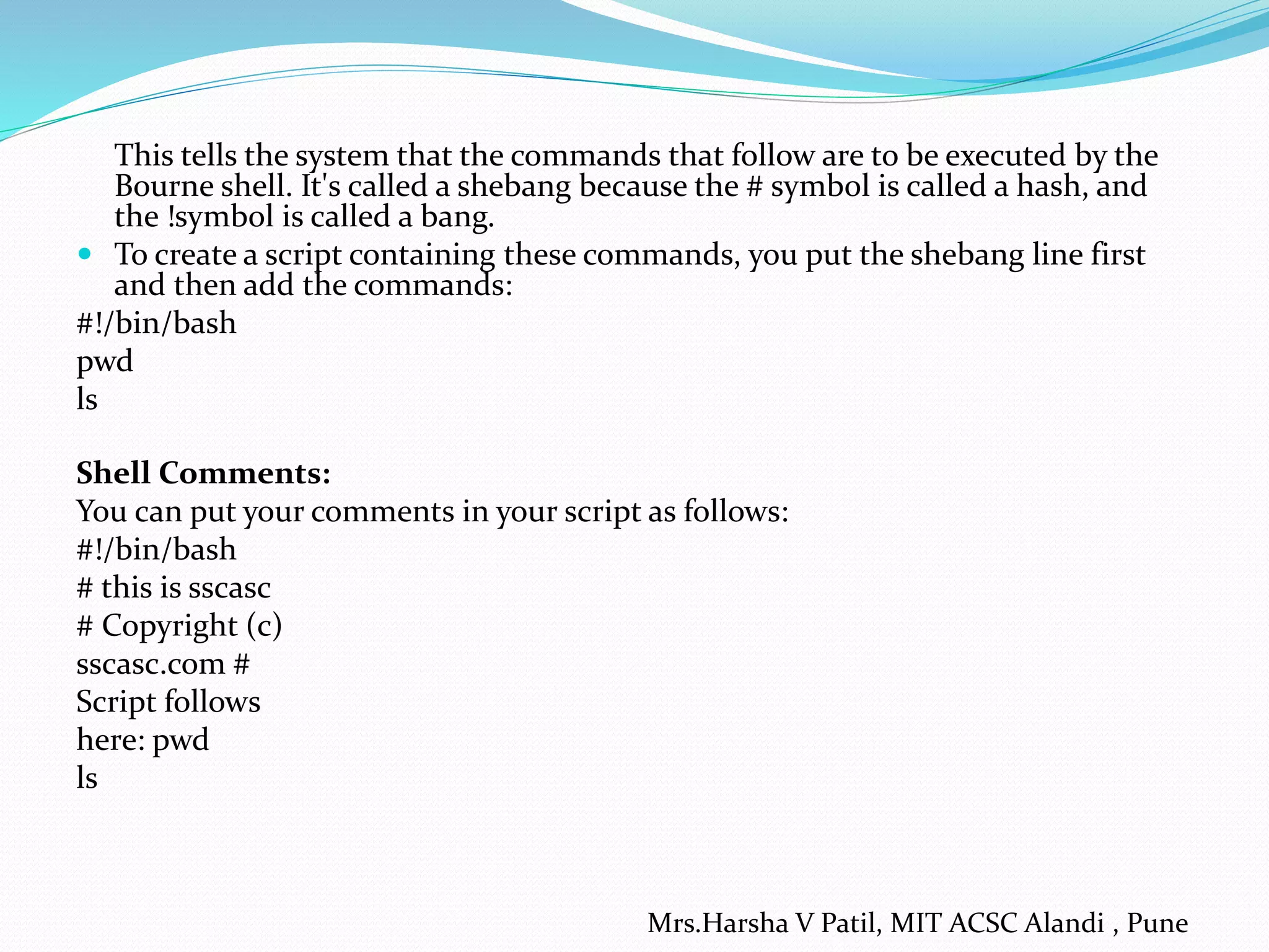 This tells the system that the commands that follow are to be executed by the
Bourne shell. It's called a shebang because the # symbol is called a hash, and
the !symbol is called a bang.
 To create a script containing these commands, you put the shebang line first
and then add the commands:
#!/bin/bash
pwd
ls
Shell Comments:
You can put your comments in your script as follows:
#!/bin/bash
# this is sscasc
# Copyright (c)
sscasc.com #
Script follows
here: pwd
ls
Mrs.Harsha V Patil, MIT ACSC Alandi , Pune
 
