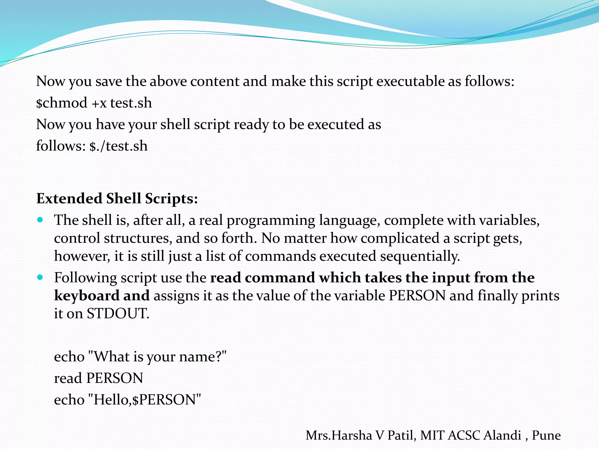 Now you save the above content and make this script executable as follows:
$chmod +x test.sh
Now you have your shell script ready to be executed as
follows: $./test.sh
Extended Shell Scripts:
 The shell is, after all, a real programming language, complete with variables,
control structures, and so forth. No matter how complicated a script gets,
however, it is still just a list of commands executed sequentially.
 Following script use the read command which takes the input from the
keyboard and assigns it as the value of the variable PERSON and finally prints
it on STDOUT.
echo "What is your name?"
read PERSON
echo "Hello,$PERSON"
Mrs.Harsha V Patil, MIT ACSC Alandi , Pune
 