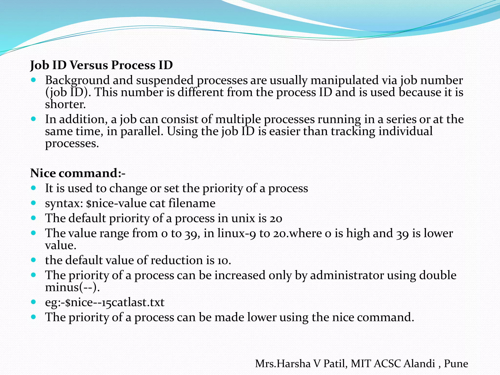 Job ID Versus Process ID
 Background and suspended processes are usually manipulated via job number
(job ID). This number is different from the process ID and is used because it is
shorter.
 In addition, a job can consist of multiple processes running in a series or at the
same time, in parallel. Using the job ID is easier than tracking individual
processes.
Nice command:-
 It is used to change or set the priority of a process
 syntax: $nice-value cat filename
 The default priority of a process in unix is 20
 The value range from 0 to 39, in linux-9 to 20.where 0 is high and 39 is lower
value.
 the default value of reduction is 10.
 The priority of a process can be increased only by administrator using double
minus(--).
 eg:-$nice--15catlast.txt
 The priority of a process can be made lower using the nice command.
Mrs.Harsha V Patil, MIT ACSC Alandi , Pune
 